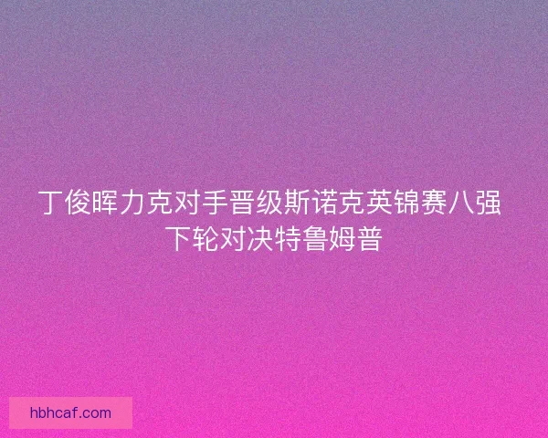 丁俊晖力克对手晋级斯诺克英锦赛八强 下轮对决特鲁姆普