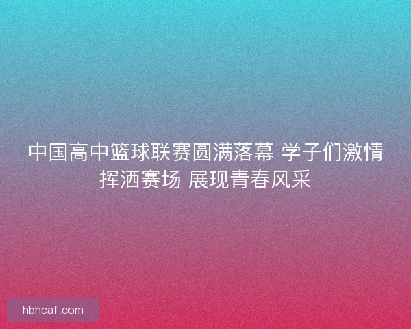 中国高中篮球联赛圆满落幕 学子们激情挥洒赛场 展现青春风采