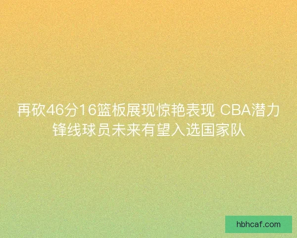 再砍46分16篮板展现惊艳表现 CBA潜力锋线球员未来有望入选国家队