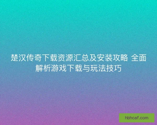 楚汉传奇下载资源汇总及安装攻略 全面解析游戏下载与玩法技巧