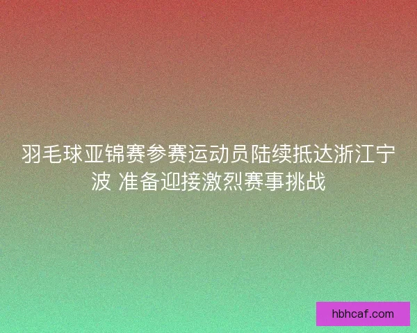 羽毛球亚锦赛参赛运动员陆续抵达浙江宁波 准备迎接激烈赛事挑战