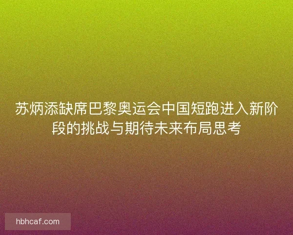 苏炳添缺席巴黎奥运会中国短跑进入新阶段的挑战与期待未来布局思考