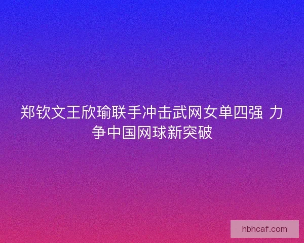 郑钦文王欣瑜联手冲击武网女单四强 力争中国网球新突破