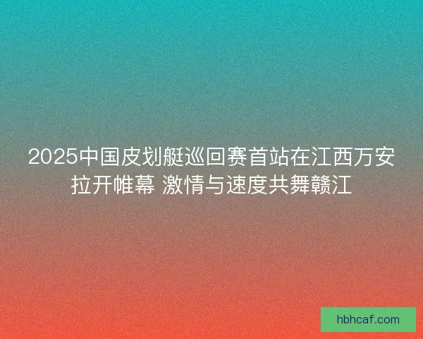 2025中国皮划艇巡回赛首站在江西万安拉开帷幕 激情与速度共舞赣江