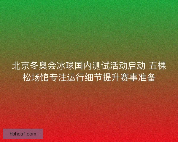 北京冬奥会冰球国内测试活动启动 五棵松场馆专注运行细节提升赛事准备