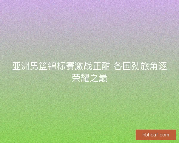 亚洲男篮锦标赛激战正酣 各国劲旅角逐荣耀之巅