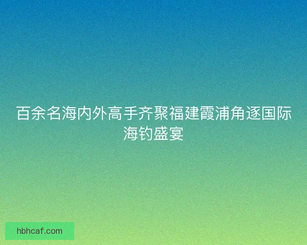 百余名海内外高手齐聚福建霞浦角逐国际海钓盛宴