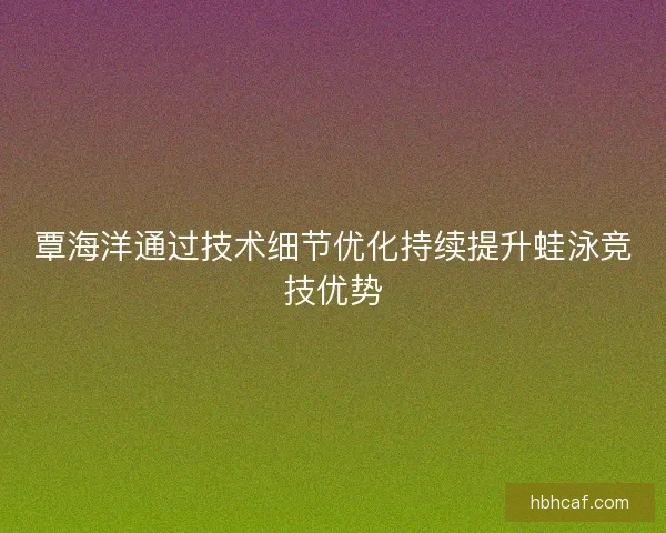 覃海洋通过技术细节优化持续提升蛙泳竞技优势
