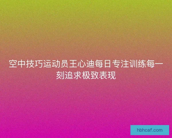 空中技巧运动员王心迪每日专注训练每一刻追求极致表现