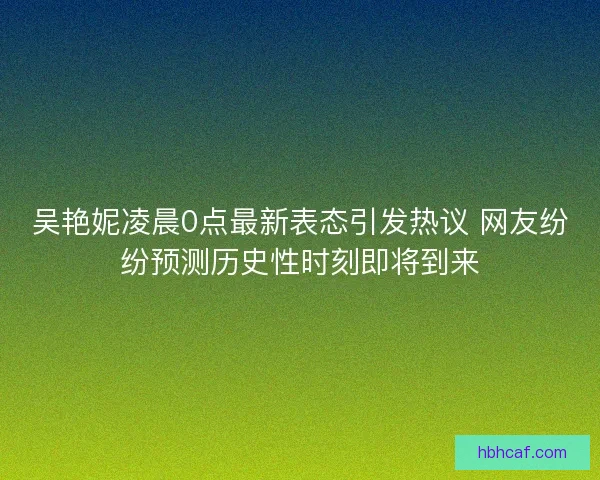 吴艳妮凌晨0点最新表态引发热议 网友纷纷预测历史性时刻即将到来