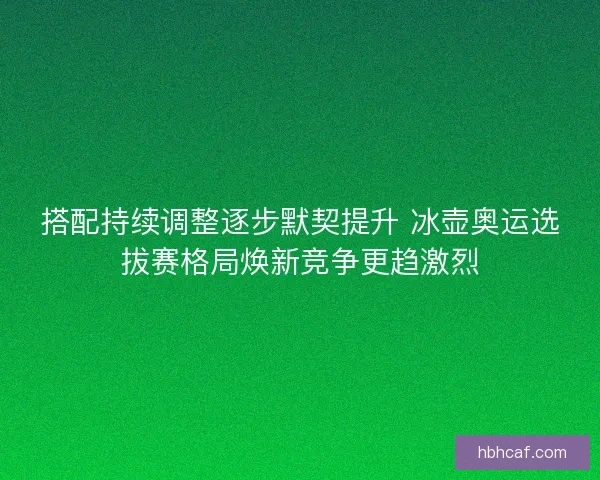 搭配持续调整逐步默契提升 冰壶奥运选拔赛格局焕新竞争更趋激烈