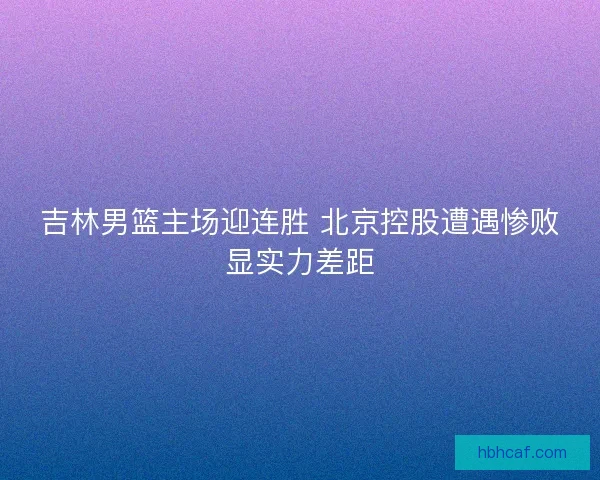 吉林男篮主场迎连胜 北京控股遭遇惨败显实力差距 吉林男篮主场迎连胜 北京控股遭遇惨败显实力差距