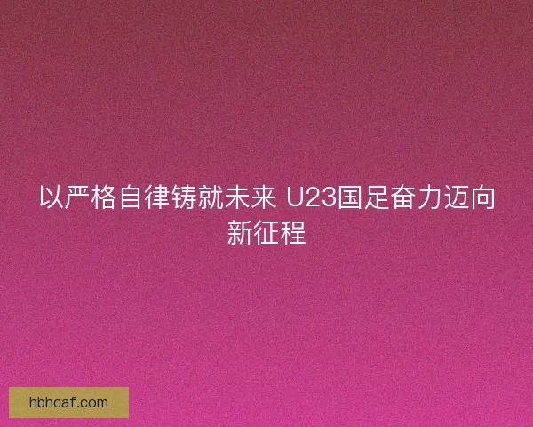 以严格自律铸就未来 U23国足奋力迈向新征程 以严格自律铸就未来 U23国足奋力迈向新征程