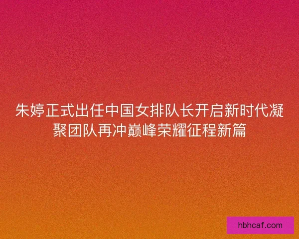 朱婷正式出任中国女排队长开启新时代凝聚团队再冲巅峰荣耀征程新篇