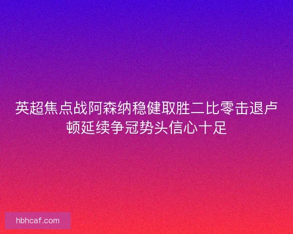 英超焦点战阿森纳稳健取胜二比零击退卢顿延续争冠势头信心十足
