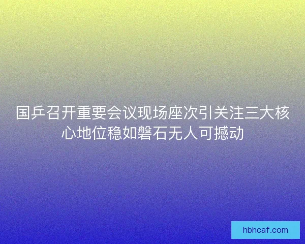 国乒召开重要会议现场座次引关注三大核心地位稳如磐石无人可撼动