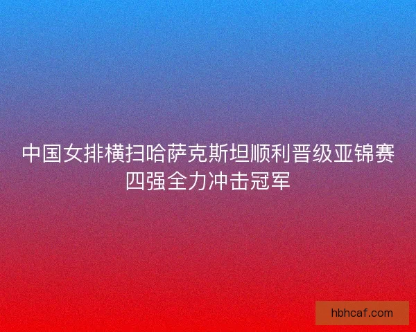 中国女排横扫哈萨克斯坦顺利晋级亚锦赛四强全力冲击冠军