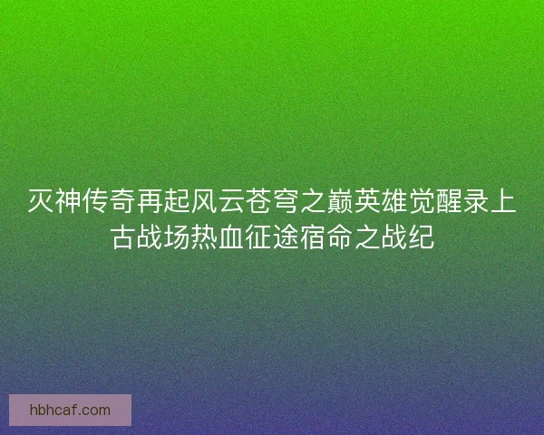 灭神传奇再起风云苍穹之巅英雄觉醒录上古战场热血征途宿命之战纪